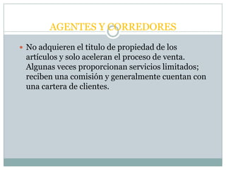 AGENTES Y CORREDORES
 No adquieren el titulo de propiedad de los
 artículos y solo aceleran el proceso de venta.
 Algunas veces proporcionan servicios limitados;
 reciben una comisión y generalmente cuentan con
 una cartera de clientes.
 