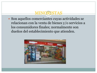 MINORISTAS
 Son aquellos comerciantes cuyas actividades se
 relacionan con la venta de bienes y/o servicios a
 los consumidores finales; normalmente son
 dueños del establecimiento que atienden.
 