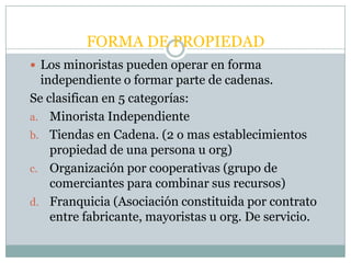 FORMA DE PROPIEDAD
 Los minoristas pueden operar en forma
  independiente o formar parte de cadenas.
Se clasifican en 5 categorías:
a. Minorista Independiente
b. Tiendas en Cadena. (2 o mas establecimientos
    propiedad de una persona u org)
c. Organización por cooperativas (grupo de
    comerciantes para combinar sus recursos)
d. Franquicia (Asociación constituida por contrato
    entre fabricante, mayoristas u org. De servicio.
 