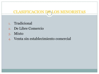 CLASIFICACION DE LOS MINORISTAS

1. Tradicional
2. De Libre Comercio
3. Mixto
4. Venta sin establecimiento comercial
 
