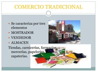 COMERCIO TRADICIONAL

 Se caracteriza por tres
  elementos
 MOSTRADOR
 VENDEDOR
 ALMACEN
Tiendas, carnicerías, farmacias,
  mercerías, papelerías, kioscos,
  zapaterías.
 
