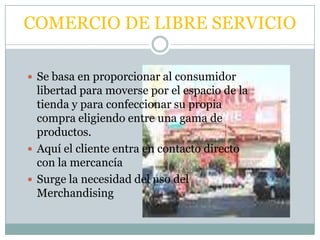 COMERCIO DE LIBRE SERVICIO

 Se basa en proporcionar al consumidor
  libertad para moverse por el espacio de la
  tienda y para confeccionar su propia
  compra eligiendo entre una gama de
  productos.
 Aquí el cliente entra en contacto directo
  con la mercancía
 Surge la necesidad del uso del
  Merchandising
 