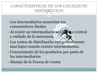 CARACTERISTICAS DE LOS CANALES DE
            DISTRIBUCION

 Los intermediarios aumentan los
  consumidores finales.
 Al existir un intermediario se logra un control
  y cuidado de la mercancía.
 Los costos de distribución son generalmente
  mas bajos cuando existen intermediarios.
 Conocimiento de los productos por parte de
  los intermediarios.
 Manejo de la Fuerza de ventas
 