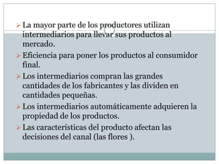  La mayor parte de los productores utilizan
  intermediarios para llevar sus productos al
  mercado.
 Eficiencia para poner los productos al consumidor
  final.
 Los intermediarios compran las grandes
  cantidades de los fabricantes y las dividen en
  cantidades pequeñas.
 Los intermediarios automáticamente adquieren la
  propiedad de los productos.
 Las características del producto afectan las
  decisiones del canal (las flores ).
 