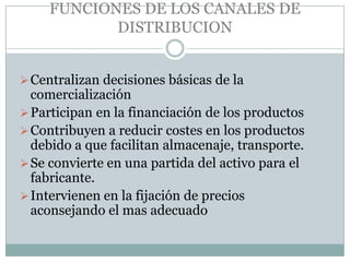 FUNCIONES DE LOS CANALES DE
            DISTRIBUCION


 Centralizan decisiones básicas de la
  comercialización
 Participan en la financiación de los productos
 Contribuyen a reducir costes en los productos
  debido a que facilitan almacenaje, transporte.
 Se convierte en una partida del activo para el
  fabricante.
 Intervienen en la fijación de precios
  aconsejando el mas adecuado
 