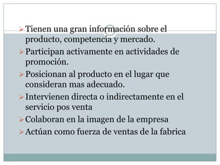  Tienen una gran información sobre el
  producto, competencia y mercado.
 Participan activamente en actividades de
  promoción.
 Posicionan al producto en el lugar que
  consideran mas adecuado.
 Intervienen directa o indirectamente en el
  servicio pos venta
 Colaboran en la imagen de la empresa
 Actúan como fuerza de ventas de la fabrica
 