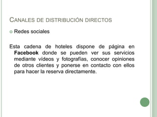 CANALES DE DISTRIBUCIÓN DIRECTOS
 Redes sociales
Esta cadena de hoteles dispone de página en
Facebook donde se pueden ver sus servicios
mediante vídeos y fotografías, conocer opiniones
de otros clientes y ponerse en contacto con ellos
para hacer la reserva directamente.
 