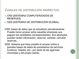 CANALES DE DISTRIBUCIÓN INDIRECTOS
 CRS (SISTEMAS COMPUTERIZADOS DE
RESERVAS)
 GDS (SISTEMAS DE DISTRIBUCIÓN GLOBAL)
CRS: bases de datos que se actualizan periodicamente.
Pueden tener acceso sobre aquellas empresas que
paguen las cantidades correspondientes. Sus abonados
pueden recibir información, reservar, cambiar, cancelar
reservas…
GDS: Sistema que hace posible el acceso online a
grandes bases de datos de prestatarios de servicios
turísticos, hoteles, etc., por parte de las agencias
minoristas o del propio cliente.
 