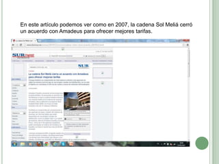 En este artículo podemos ver como en 2007, la cadena Sol Meliá cerró
un acuerdo con Amadeus para ofrecer mejores tarifas.
 