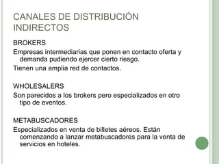 CANALES DE DISTRIBUCIÓN
INDIRECTOS
BROKERS
Empresas intermediarias que ponen en contacto oferta y
demanda pudiendo ejercer cierto riesgo.
Tienen una amplia red de contactos.
WHOLESALERS
Son parecidos a los brokers pero especializados en otro
tipo de eventos.
METABUSCADORES
Especializados en venta de billetes aéreos. Están
comenzando a lanzar metabuscadores para la venta de
servicios en hoteles.
 