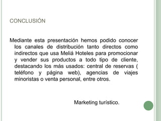 CONCLUSIÓN
Mediante esta presentación hemos podido conocer
los canales de distribución tanto directos como
indirectos que usa Meliá Hoteles para promocionar
y vender sus productos a todo tipo de cliente,
destacando los más usados: central de reservas (
teléfono y página web), agencias de viajes
minoristas o venta personal, entre otros.
Marketing turístico.
 