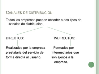 CANALES DE DISTRIBUCIÓN
Todas las empresas pueden acceder a dos tipos de
canales de distribución.
DIRECTOS: INDIRECTOS:
Realizados por la empresa Formados por
prestataria del servicio de intermediarios que
forma directa al usuario. son ajenos a la
empresa.
 