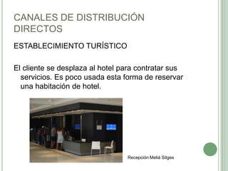CANALES DE DISTRIBUCIÓN
DIRECTOS
ESTABLECIMIENTO TURÍSTICO
El cliente se desplaza al hotel para contratar sus
servicios. Es poco usada esta forma de reservar
una habitación de hotel.
Recepción Meliá Sitges
 