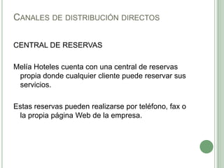 CANALES DE DISTRIBUCIÓN DIRECTOS
CENTRAL DE RESERVAS
Melía Hoteles cuenta con una central de reservas
propia donde cualquier cliente puede reservar sus
servicios.
Estas reservas pueden realizarse por teléfono, fax o
la propia página Web de la empresa.
 