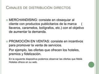 CANALES DE DISTRIBUCIÓN DIRECTOS
 MERCHANDISING: consiste en obsequiar al
cliente con productos publicitarios de la marca (
llaveros, caramelos, bolígrafos, etc.) con el objetivo
de aumentar la demanda.
 PROMOCIÓN EN VENTAS: consiste en incentivos
para promover la venta de servicios.
Por ejemplo, las ofertas que ofrecen los hoteles,
premios y fidelización.
En la siguiente diapositiva podemos observar las ofertas que Meliá
Hoteles ofrece en su web.
 
