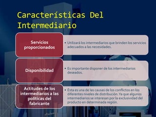 Características Del
Intermediario
• Utilizará los intermediarios que brinden los servicios
adecuados a las necesidades.
Servicios
proporcionados
• Es importante disponer de los intermediarios
deseados.Disponibilidad
• Ésta es una de las causas de los conflictos en los
diferentes niveles de distribución.Ya que algunos
intermediarios se interesan por la exclusividad del
producto en determinada región.
Actitudes de los
intermediarios a las
políticas del
fabricante
 