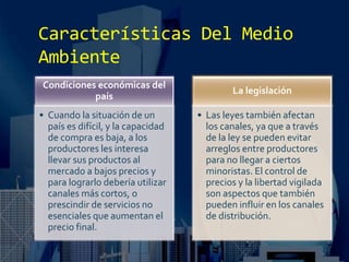 Características Del Medio
Ambiente
Condiciones económicas del
país
• Cuando la situación de un
país es difícil, y la capacidad
de compra es baja, a los
productores les interesa
llevar sus productos al
mercado a bajos precios y
para lograrlo debería utilizar
canales más cortos, o
prescindir de servicios no
esenciales que aumentan el
precio final.
La legislación
• Las leyes también afectan
los canales, ya que a través
de la ley se pueden evitar
arreglos entre productores
para no llegar a ciertos
minoristas. El control de
precios y la libertad vigilada
son aspectos que también
pueden influir en los canales
de distribución.
 