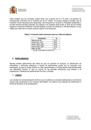 OFICINA ECONÓMICA
Y COMERCIAL DE ESPAÑA
SANTIAGO DE CHILE
OFICINA ECONÓMICA Y
COMERCIAL DE ESPAÑA
SANTIAGO DE CHILE
EMBAJADA
DE ESPAÑA
Cabe resaltar que los contratos suelen tener una duración de 5 o 10 años y el período de
recuperación promedio de la inversión es de 21 meses. El estudio asegura también que la
inversión inicial requerida para desarrollar una franquicia en el país ha mostrado tendencias a
la baja durante períodos pasados. En relación a la inversión total inicial, el 34% de los locales
requiere inversiones inferiores a 50.000 dólares y el 26,2% inferiores a 100.000 dólares, lo que
refleja que cada vez es menos costoso adquirir una franquicia.
Tabla 2. Inversión total inicial por local en miles de dólares.
Inversión %
Menos de 50 33,3
Entre 50 y 100 26,2
Entre 100 y 200 20,5
Entre 200 y 500 12,6
Más de 500 5,1
Fuente: Universidad de Chile 2012
6. PERFUMERÍAS
Apenas existen perfumerías del modo en que se conocen en Europa. La distribución de
cosméticos y perfumes selectivos a través de perfumerías puede ser un mercado muy
interesante, ya que la clienta obtiene un trato personalizado y la dependienta está familiarizada
con diferentes marcas, lo que no ocurre en los grandes almacenes que tienden a la
masificación. Destacan las perfumerías Pre-Unic y Pichara.
7. LIBROS
Los canales de comercialización de libros son la editorial, la empresa distribuidora, las librerías
(cauce más importante) y las compras del Estado. Un sistema muy utilizado de distribución a
través de librerías es la consignación.
 