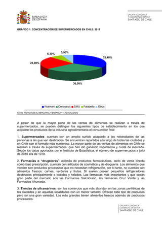 OFICINA ECONÓMICA
Y COMERCIAL DE ESPAÑA
SANTIAGO DE CHILE
OFICINA ECONÓMICA Y
COMERCIAL DE ESPAÑA
SANTIAGO DE CHILE
EMBAJADA
DE ESPAÑA
GRÁFICO 1. CONCENTRACIÓN DE SUPERMERCADOS EN CHILE. 2011
Fuente: NOTICIA DE EL MERCURIO 24 ENERO 2011. ACTUALIZADO
A pesar de que la mayor parte de las ventas de alimentos se realizan a través de
supermercados, se pueden distinguir los siguientes tipos de establecimiento en los que
adquiere los productos de la industria agroalimentaria el consumidor final:
1. Supermercados: cuentan con un amplio surtido adaptado a las necesidades de las
personas a las que van destinados. Se encuentran repartidos a lo largo de todas las ciudades y
en Chile son el formato más numeroso. La mayor parte de las ventas de alimentos en Chile se
realizan a través de supermercados, que han ido ganando importancia y cuota de mercado.
Según los datos aportados por el Instituto de Estadística, el número de supermercados a julio
de 2010 era de 1078.
2. Farmacias o “drugstores”: además de productos farmacéuticos, tanto de venta directa
como bajo prescripción, cuentan con artículos de cosmética y de droguería. Los alimentos que
venden son productos procesados que no necesitan refrigeración, por lo tanto, no cuentan con
alimentos frescos: carnes, verduras y frutas. Sí suelen poseer pequeños refrigeradores
destinados principalmente a bebidas y helados. Las farmacias más importantes y que copan
gran parte del mercado son las Farmacias Salcobrand, las farmacias Cruz Verde y las
Farmacias Ahumada.
3. Tiendas de ultramarinos: son los comercios que más abundan en las zonas periféricas de
las ciudades y en aquellas localidades con un menor tamaño. Ofrecen todo tipo de productos
pero sin una gran variedad. Los más grandes tienen alimentos frescos además de productos
procesados.
33,40%
30,50%
23,90%
6,30% 5,90%
Walmart Cencosud SMU Falabella Otros
 