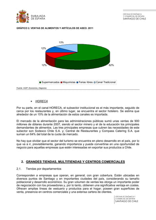 OFICINA ECONÓMICA
Y COMERCIAL DE ESPAÑA
SANTIAGO DE CHILE
OFICINA ECONÓMICA Y
COMERCIAL DE ESPAÑA
SANTIAGO DE CHILE
EMBAJADA
DE ESPAÑA
GRÁFICO 2. VENTAS DE ALIMENTOS Y ARTÍCULOS DE ASEO. 2011
62%12%
12%
13%
Supermercados Mayoristas Ferias libres Canal Tradicional
Fuente: AGIP, Economía y Negocios
• HORECA
Por su parte, en el canal HORECA, el subsector institucional es el más importante, seguido de
cerca por los restaurantes y, en último lugar, se encuentra el sector hotelero. Se estima que
alrededor de un 15% de la alimentación de estos canales es importada.
El mercado de la alimentación para las administraciones públicas sumó unas ventas de 900
millones de dólares durante 2007, siendo el sector minero y el de la educación los principales
demandantes de alimentos. Las tres principales empresas que cubren las necesidades de este
subector son Sodexco Chile S.A. y; Central de Restaurantes y Compass Catering S.A. que
suman un 64% del total de la cuota de mercado.
No hay que olvidar que el sector del turismo se encuentra en pleno desarrollo en el país, por lo
que va a ir, previsiblemente, ganando importancia y puede convertirse en una oportunidad de
negocio para aquellas empresas que estén interesadas en exportar sus productos a Chile.
2. GRANDES TIENDAS, MULTITIENDAS Y CENTROS COMERCIALES
2.1. Tiendas por departamentos
Corresponden a empresas que operan, en general, con gran cobertura. Están ubicadas en
diversos puntos de Santiago y en importantes ciudades del país, considerando su tamaño
poblacional y desarrollo económico. Su gran volumen de ventas les otorga un importante poder
de negociación con los proveedores y, por lo tanto, obtienen una significativa ventaja en costes.
Ofrecen amplias líneas de vestuario y productos para el hogar; poseen gran superficies de
venta, presencia en centros comerciales y una extensa cartera de clientes.
 
