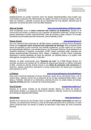 OFICINA ECONÓMICA
Y COMERCIAL DE ESPAÑA
SANTIAGO DE CHILE
OFICINA ECONÓMICA Y
COMERCIAL DE ESPAÑA
SANTIAGO DE CHILE
EMBAJADA
DE ESPAÑA
establecimientos se pueden encontrar tanto las tiendas departamentales como locales que
comercializan productos más diferenciados en calidad. En estas comunas los locales a pie de
calle son escasos, y además, el precio de los disponibles es muy elevado, haciendo que la
expansión comercial sea difícil. Entre los Malls destacan:
Alto Las Condes www.cencosudshopping.cl/altolascondes
Está considerado como el centro comercial más moderno de Sudamérica. Situado en la
comuna de Las Condes, su público es, por lo general, de segmento medio-alto. Cuenta con tres
plantas destinadas a locales, estacionamiento, patio de comidas y salas multicine. En él están
localizados los principales grandes almacenes, como Falabella y París.
Parque Arauco www.parquearauco.cl
Con una superficie total construida de 180.890 metros cuadrados, el Parque Arauco Shopping
Center es el segundo centro comercial más importante de Santiago. Está concebido como
centro de actividad no sólo comercial, sino también profesional, ya que cuenta con un Centro
de Especialidades Médicas, y de entretenimiento, con Showcase Cinemas. De la totalidad de la
superficie destinada a espacios comerciales, 43.861 metros cuadrados están ocupados por
tiendas departamentales (Almacenes París, Ripley y Falabella) y 23.561 metros cuadrados
destinados a tiendas detallistas de todos los sectores. Su clientela abarca a un público más
heterogéneo, de segmento medio y medio alto.
Además, se están construyendo unos “Espacios de Lujo” en el Mall Parque Arauco. En
concreto, se prevé una inversión de 15 millones de dólares para levantar un edificio conectado
al Mall, y donde los clientes tendrán acceso a una oferta de productos más exclusivos en
vestuario, calzado, perfumería, decoración e incluso restaurantes. Se espera que el proyecto
esté operativo en 2013.
La Dehesa www.cencosudshopping.cl/portalladehesa
Este centro comercial pertenece al Grupo Cencosud, dueño de los almacenes Paris y de la
cadena Easy. Además cuenta con la presencia de las tiendas departamentales Ripley, Casa
Ideas y Falabella. Ubicado en Lo Barnechea, además de tener un amplio listado de tiendas,
organiza eventos para dar a conocer las nuevas propuestas.
Vivo El Centro vivoelcentro.mallvivo.cl
Ubicado en el centro, también es de reducido tamaño. Reúne una oferta de tiendas y
restaurantes dirigida a un segmento medio de la población. Además, cuenta con la presencia
de la tienda por departamentos Ripley.
Apumanque www.apumanque.cl
Situado en la comuna de Las Condes, tiene un total de 370 locales comerciales de todos los
sectores, con presencia de Johnson’s y más de 90 locales del sector de la confección. En este
centro comercial tiene una tienda la cadena de decoración Casa Ideas así como Comercial
Schmidt.
 