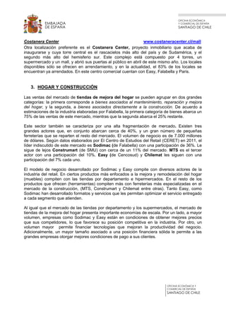 OFICINA ECONÓMICA
Y COMERCIAL DE ESPAÑA
SANTIAGO DE CHILE
OFICINA ECONÓMICA Y
COMERCIAL DE ESPAÑA
SANTIAGO DE CHILE
EMBAJADA
DE ESPAÑA
Costanera Center www.costaneracenter.cl/mall
Otra localización preferente es el Costanera Center, proyecto inmobiliario que acaba de
inaugurarse y cuya torre central es el rascacielos más alto del país y de Sudamérica, y el
segundo más alto del hemisferio sur. Este complejo está compuesto por 4 torres, un
supermercado y un mall, y abrió sus puertas al público en abril de este mismo año. Los locales
disponibles sólo se ofrecen en arrendamiento, y en la actualidad, el 83% de los locales se
encuentran ya arrendados. En este centro comercial cuentan con Easy, Falabella y Paris.
3. HOGAR Y CONSTRUCCIÓN
Las ventas del mercado de tiendas de mejora del hogar se pueden agrupar en dos grandes
categorías: la primera corresponde a bienes asociados al mantenimiento, reparación y mejora
del hogar, y la segunda, a bienes asociados directamente a la construcción. De acuerdo a
estimaciones de la industria elaboradas por Falabella, la primera categoría de bienes abarca un
75% de las ventas de este mercado, mientras que la segunda abarca el 25% restante.
Este sector también se caracteriza por una alta fragmentación de mercado. Existen tres
grandes actores que, en conjunto abarcan cerca de 40%, y un gran número de pequeñas
ferreterías que se reparten el resto del mercado. El volumen de negocio es de 7.000 millones
de dólares. Según datos elaborados por El Centro de Estudios del Retail (CERET) en 2011, el
líder indiscutido de este mercado es Sodimac (de Falabella) con una participación de 36%. Le
sigue de lejos Construmart (de SMU) con cerca de un 11% del mercado. MTS es el tercer
actor con una participación del 10%. Easy (de Cencosud) y Chilemat les siguen con una
participación del 7% cada uno.
El modelo de negocio desarrollado por Sodimac y Easy compite con diversos actores de la
industria del retail. En ciertos productos más enfocados a la mejora y remodelación del hogar
(muebles) compiten con las tiendas por departamento e hipermercados. En el resto de los
productos que ofrecen (herramientas) compiten más con ferreterías más especializadas en el
mercado de la construcción, (MTS, Construmart y Chilemat entre otras). Tanto Easy, como
Sodimac han desarrollado formatos y servicios que les permitan optimizar el servicio entregado
a cada segmento que atienden.
Al igual que el mercado de las tiendas por departamento y los supermercados, el mercado de
tiendas de la mejora del hogar presenta importante economías de escala. Por un lado, a mayor
volumen, empresas como Sodimac y Easy están en condiciones de obtener mejores precios
que sus competidores, lo que favorece su posición competitiva en la industria. Por otro, un
volumen mayor permite financiar tecnologías que mejoran la productividad del negocio.
Adicionalmente, un mayor tamaño asociado a una posición financiera sólida le permite a las
grandes empresas otorgar mejores condiciones de pago a sus clientes.
 