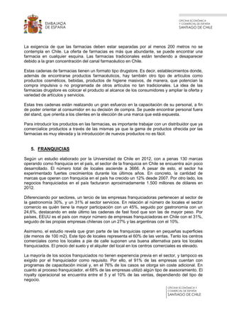 OFICINA ECONÓMICA
Y COMERCIAL DE ESPAÑA
SANTIAGO DE CHILE
OFICINA ECONÓMICA Y
COMERCIAL DE ESPAÑA
SANTIAGO DE CHILE
EMBAJADA
DE ESPAÑA
La exigencia de que las farmacias deben estar separadas por al menos 200 metros no se
contempla en Chile. La oferta de farmacias es más que abundante, se puede encontrar una
farmacia en cualquier esquina. Las farmacias tradicionales están tendiendo a desaparecer
debido a la gran concentración del canal farmacéutico en Chile.
Estas cadenas de farmacias tienen un formato tipo drugstore. Es decir, establecimientos donde,
además de encontrarse productos farmacéuticos, hay también otro tipo de artículos como
productos cosméticos, bebidas, productos de higiene masivos, de manera, que potencian la
compra impulsiva o no programada de otros artículos no tan tradicionales. La idea de las
farmacias drugstore es colocar el producto al alcance de los consumidores y ampliar la oferta y
variedad de artículos y servicios.
Estas tres cadenas están realizando un gran esfuerzo en la capacitación de su personal, a fin
de poder orientar al consumidor en su decisión de compra. Se puede encontrar personal fuera
del stand, que orienta a los clientes en la elección de una marca que está expuesta.
Para introducir los productos en las farmacias, es importante trabajar con un distribuidor que ya
comercialice productos a través de las mismas ya que la gama de productos ofrecida por las
farmacias es muy elevada y la introducción de nuevos productos no es fácil.
5. FRANQUICIAS
Según un estudio elaborado por la Universidad de Chile en 2012, con a penas 130 marcas
operando como franquicia en el país, el sector de la franquicia en Chile se encuentra aún poco
desarrollado. El número total de locales asciende a 3666. A pesar de esto, el sector ha
experimentado fuertes crecimientos durante los últimos años. En concreto, la cantidad de
marcas que operan con franquicia en el país ha crecido un 12% desde 2007. Por otro lado, los
negocios franquiciados en el país facturaron aproximadamente 1.500 millones de dólares en
2012.
Diferenciando por sectores, un tercio de las empresas franquiciadoras pertenecen al sector de
la gastronomía 30%, y un 31% al sector servicios. En relación al número de locales el sector
comercio es quién tiene la mayor participación con un 45%, seguido por gastronomía con un
24,6%, destacando en este último las cadenas de fast food que son las de mayor peso. Por
países, EEUU es el país con mayor número de empresas franquiciadoras en Chile con el 31%,
seguido de las propias empresas chilenas con un 27% y las argentinas con el 10%.
Asimismo, el estudio revela que gran parte de las franquicias operan en pequeñas superficies
(de menos de 100 m2). Este tipo de locales representa el 60% de las ventas. Tanto los centros
comerciales como los locales a pie de calle suponen una buena alternativa para los locales
franquiciados. El precio del suelo y el alquiler del local en los centros comerciales es elevado.
La mayoría de los socios franquiciados no tienen experiencia previa en el sector, y tampoco es
exigido por el franquiciador como requisito. Por ello, el 91% de las empresas cuentan con
programas de capacitación inicial y, en el 76% de los casos se otorga sin coste adicional. En
cuanto al proceso franquiciador, el 68% de las empresas utilizó algún tipo de asesoramiento. El
royalty operacional se encuentra entre el 5 y el 10% de las ventas, dependiendo del tipo de
negocio.
 