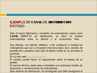 EJEMPLOEJEMPLO DEDE CANALCANAL DEDE DISTRIBUCIONDISTRIBUCION
EXITOSO: EXITOSO: 
Dell, el mayor fabricante y vendedor de ordenadores, opera como
CANAL DIRECTO de distribución; es decir no existen
intermediarios entre su fabrica y el consumidor final.  
Sus clientes, vía internet, teléfono  o fax configuran a medida los
ordenadores que van a necesitar (memoria disco duro, tamaño de
pantalla etc.) pasados unos días el cliente recibe en su domicilio el
producto.
En su sitio web:http://www.dell.es     
El usuario puede hacer un seguimiento sobre el estado de su
pedido.
El servicio técnico suele estar contratado con empresas locales de
reparación y mantenimiento de ordenadores.
Este sistema de distribución, ha conseguido que Dell consiguiera el
 