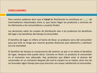 CONCLUSIONES: 
 
Para concluir podemos decir que el Canal de Distribución lo constituye un grupo de 
intermediarios relacionados entre sí, que hacen llegar los productos y servicios de 
los fabricantes a los consumidores y usuarios finales. 
Las decisiones sobre los canales de distribución dan a los productos los beneficios 
del lugar y los beneficios del tiempo al consumidor.
El benéfico de lugar se refiere al hecho de llevar un producto cerca del consumidor 
para que éste no tenga que recorrer grandes distancias para obtenerlo y satisfacer 
así una necesidad. 
El beneficio de tiempo es consecuencia del anterior ya que si no existe el beneficio 
de lugar, tampoco éste puede darse. Consiste en llevar un producto al consumidor 
en  el  momento  mas  adecuado.  Hay  productos  que  deben  estar  al  alcance  del 
consumidor en un momento después del cual la compra no se realiza; otros han de 
ser buscados algún tiempo para que procuren una mayor satisfacción al consumidor. 
 