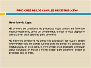 FUNCIONES DE LOS CANALES DE DISTRIBUCIÓNFUNCIONES DE LOS CANALES DE DISTRIBUCIÓN
Beneficio de lugar:
•El primero se considera los productos cuya compra se favorece
cuando están muy cerca del consumidor, el cual no está dispuesto
a realizar un gran esfuerzo para obtenerlo.
•El segundo considera los productos exclusivos, los cuales deben
encontrarse sólo en ciertos lugares para no perder su carácter de
exclusividad, en este caso, el consumidor está dispuesto a realizar
algún esfuerzo, en mayor o menor grado, para obtenerlo, según el
producto que se trate.
 