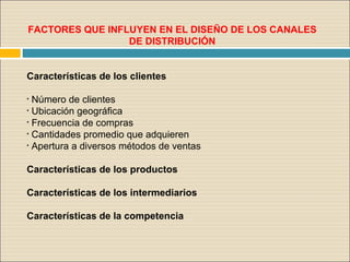 FACTORES QUE INFLUYEN EN EL DISEÑO DE LOS CANALES
DE DISTRIBUCIÓN
Características de los clientes
• Número de clientes
• Ubicación geográfica
• Frecuencia de compras
• Cantidades promedio que adquieren
• Apertura a diversos métodos de ventas
Características de los productos
Características de los intermediarios
Características de la competencia
 