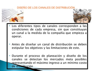 DISEÑO DE LOS CANALES DE DISTRIBUCIÓN Los diferentes tipos de canales corresponden a las condiciones de cada empresa, sin que constituyan un canal a la medida de la compañía que empieza a operar. Antes de diseñar un canal de distribución se deben estipular los objetivos y las limitaciones de este. Durante el proceso de planeación y diseño de los canales se detectan los mercados meta posibles representando el máximo ingreso a un mínimo costo de distribución 