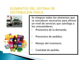 ELEMENTOS DEL SISTEMA DE DISTRIBUCION FISICA. Se integran todos los elementos que se consideran necesarios para ofrecer un nivel de servicios que satisfaga a los consumidores. Pronostico de la demanda. Pronostico de pedidos. Manejo del inventario. Cantidad de pedido. 