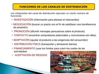FUNCIONES DE LOS CANALES DE DISTRIBUCIÓN   Los integrantes del canal de distribución ejecutan un cierto número de funciones: INVESTIGACIÓN  (Información para planear el intercambio) PROMOCIÓN  (difundir mensajes persuasivos sobre el producto) CONTACTO  (encontrar compradores potenciales y comunicarse con ellos) ADAPTACIÓN  (ajustar el producto a las exigencias del consumidor) NEGOCIACIÓN  (buscar un precio con el fin de satisfacer una transferencia de posesión). DISTRIBUCIÓN FÍSICA   (transportar y almacenar bienes) FINANCIAMIENTO  (usar los fondos para cubrir los costos de las  actividades) ACEPTACIÓN DE RIESGOS   