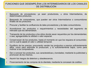 FUNCIONES QUE DESEMPE Ñ AN LOS INTERMEDIARIOS DE LOS CANALES DE DISTRIBUCIÒN B ú squeda de proveedores; ya sean productores, u otros Intermediarios, de determinados productos. B ú squeda de compradores, que pueden ser otros Intermediarios o consumidores finales de los productos.  Procurar y facilitar la confluencia de tales proveedores y de tales consumidores. Acondicionar los productos o requerimientos y necesidades del segmento de mercado que los demandar á n. Transporte de los productos a los sitios donde ser á n requeridos por los demandantes; o sea, agreg á ndoles la utilidad o valor espacial. Conservaci ó n de los productos, hasta el momento en que los requiera el consumidor, con lo cual le a ñ ade el valor o utilidad temporal. Equilibrio de los precios; procurando vender los productos a precios suficientemente altos, como para estimular la producci ó n, y lo suficientemente bajos, como para motivar a los compradores. Dar a conocer los productos, sus caracter í sticas y bondades; mediante la publicidad y promoci ó n de los mismos. Asumir los riesgos de deterioro y obsolescencia. Financiamiento de las compras de la clientela; mediante la concesi ó n de cr é ditos 