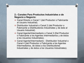 2.- Canales Para Productos Industriales o de
Negocio a Negocio:
 Canal Directo o Canal 1 (del Productor o Fabricante
  al Usuario Industrial).
 Distribuidor Industrial o Canal 2 (del Productor o
  Fabricante a Distribuidores Industriales y de éste al
  Usuario Industrial).
 Canal Agente/Intermediario o Canal 3 (Del Productor
  o Fabricante a los Agentes Intermediarios y de éstos
  a los Usuarios Industriales).
 Canal Agente/Intermediario - Distribuidor Industrial o
  Canal 4 (del Productor o Fabricante a los Agentes
  Intermediarios, de éstos a los Distribuidores
  Industriales y de éstos a los Usuarios Industriales).
 