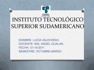 INSTITUTO TECNOLÓGICO
SUPERIOR SUDAMERICANO

  NOMBRE: LUCÍA VALDIVIESO.
  DOCENTE: ING. ANGEL GUALAN.
  FECHA: 31-10-2011
  SEMESTRE: OCTUBRE-MARZO
 