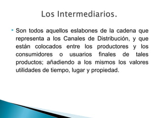    Son todos aquellos eslabones de la cadena que
    representa a los Canales de Distribución, y que
    están colocados entre los productores y los
    consumidores o usuarios finales de tales
    productos; añadiendo a los mismos los valores
    utilidades de tiempo, lugar y propiedad.
 
