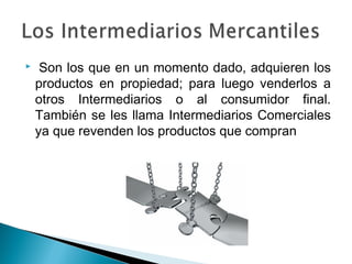     Son los que en un momento dado, adquieren los
    productos en propiedad; para luego venderlos a
    otros Intermediarios o al consumidor final.
    También se les llama Intermediarios Comerciales
    ya que revenden los productos que compran
 