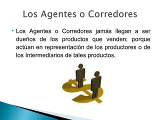    Los Agentes o Corredores jamás llegan a ser
    dueños de los productos que venden; porque
    actúan en representación de los productores o de
    los Intermediarios de tales productos.
 