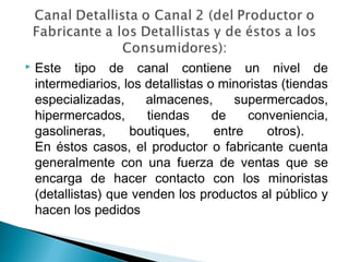    Este tipo de canal contiene un nivel de
    intermediarios, los detallistas o minoristas (tiendas
    especializadas,     almacenes,       supermercados,
    hipermercados,      tiendas      de    conveniencia,
    gasolineras,     boutiques,      entre    otros).
    En éstos casos, el productor o fabricante cuenta
    generalmente con una fuerza de ventas que se
    encarga de hacer contacto con los minoristas
    (detallistas) que venden los productos al público y
    hacen los pedidos
 