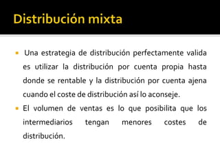  Una estrategia de distribución perfectamente valida
es utilizar la distribución por cuenta propia hasta
donde se rentable y la distribución por cuenta ajena
cuando el coste de distribución así lo aconseje.
 El volumen de ventas es lo que posibilita que los
intermediarios tengan menores costes de
distribución.
 