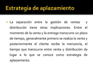  La separación entre la gestión de ventas y
distribución tiene otras implicaciones. Entre el
momento de la venta y la entrega transcurre un plazo
de tiempo, generalmente primero se realiza la venta y
posteriormente el cliente recibe la mercancía, el
tiempo que transcurre entre venta y distribución da
lugar a lo que se conoce como estrategia de
aplazamiento.
 