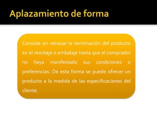 Consiste en retrasar la terminación del producto
en el montaje o embalaje hasta que el comprador
no haya manifestado sus condiciones o
preferencias. De esta forma se puede ofrecer un
producto a la medida de las especificaciones del
cliente.
 