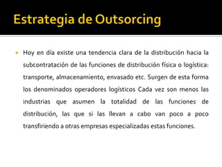  Hoy en día existe una tendencia clara de la distribución hacia la
subcontratación de las funciones de distribución física o logística:
transporte, almacenamiento, envasado etc. Surgen de esta forma
los denominados operadores logísticos Cada vez son menos las
industrias que asumen la totalidad de las funciones de
distribución, las que si las llevan a cabo van poco a poco
transfiriendo a otras empresas especializadas estas funciones.
 