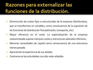  Disminución de costes fijos o estructurales de la empresa distribuidora,
que se transforman en variables, como consecuencia de la supresión de
las funciones de distribución física(almacén, transporte, etc).
 Mayor eficiencia en el canal. La especialización de la empresa
subcontratada supone menores costes y estructuras salariales inferiores.
 Menores necesidades de capital como consecuencia de una estructura
menos pesada.
 Aprovechar la experiencia de sus aliados
 Centrarse en las actividades con alto valor añadido.
 