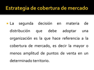  La segunda decisión en materia de
distribución que debe adoptar una
organización es la que hace referencia a la
cobertura de mercado, es decir la mayor o
menos amplitud de puntos de venta en un
determinado territorio.
 
