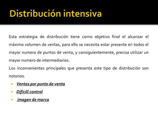 Esta estrategia de distribución tiene como objetivo final el alcanzar el
máximo volumen de ventas, para ello se necesita estar presente en todos el
mayor numero de puntos de venta, y consiguientemente, precisa utilizar un
mayor numero de intermediarios.
Los inconvenientes principales que presenta este tipo de distribución son
notorios.
 Ventas por punto de venta
 Dificill control
 imagen de marca
 