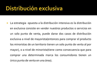  La estrategia opuesta a la distribución intensiva es la distribución
en exclusiva consiste en vender nuestros productos o servicios en
un solo punto de venta, puede darse dos casos de distribución
exclusiva a nivel de mayorista(entonces para comprar el producto
los minoristas de un territorio tienen un solo punto de venta al por
mayor), o a nivel de minorista(tiene como consecuencia que para
comprar una determinada marca los consumidores tienen un
único punto de venta en una área).
 