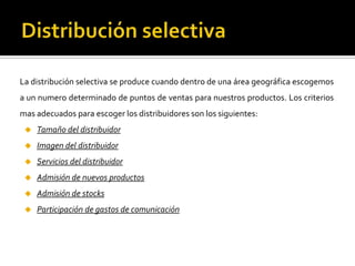 La distribución selectiva se produce cuando dentro de una área geográfica escogemos
a un numero determinado de puntos de ventas para nuestros productos. Los criterios
mas adecuados para escoger los distribuidores son los siguientes:
 Tamaño del distribuidor
 Imagen del distribuidor
 Servicios del distribuidor
 Admisión de nuevos productos
 Admisión de stocks
 Participación de gastos de comunicación
 